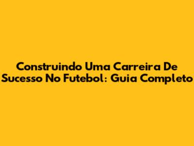 Construindo Uma Carreira De Sucesso No Futebol: Guia Completo