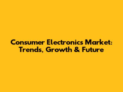 Consumer Electronics Market: Trends, Growth & Future