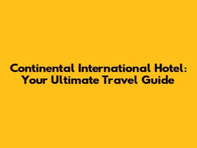 Continental International Hotel: Your Ultimate Travel Guide
