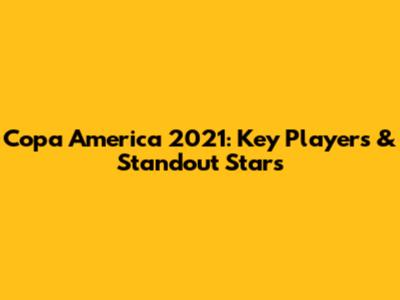 Copa America 2021: Key Players & Standout Stars