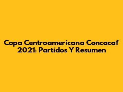 Copa Centroamericana Concacaf 2021: Partidos Y Resumen