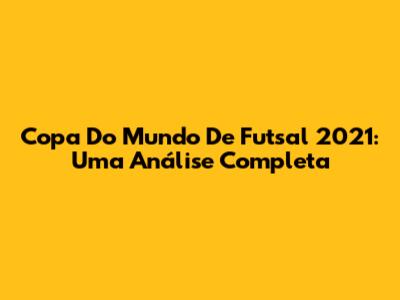Copa Do Mundo De Futsal 2021: Uma Análise Completa