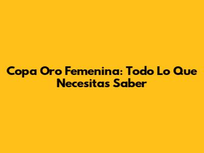 Copa Oro Femenina: Todo Lo Que Necesitas Saber