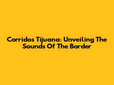 Corridos Tijuana: Unveiling The Sounds Of The Border