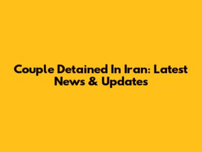 Couple Detained In Iran: Latest News & Updates