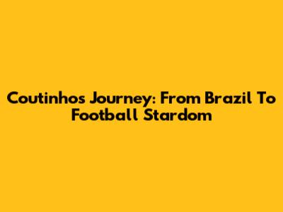 Coutinho's Journey: From Brazil To Football Stardom