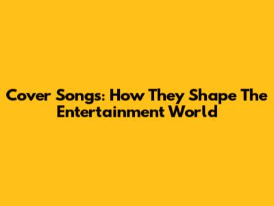 Cover Songs: How They Shape The Entertainment World