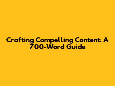 Crafting Compelling Content: A 700-Word Guide