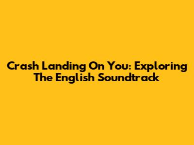 Crash Landing On You: Exploring The English Soundtrack