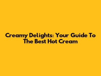 Creamy Delights: Your Guide To The Best Hot Cream