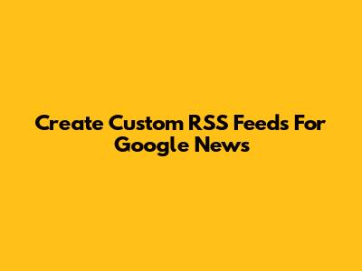 Create Custom RSS Feeds For Google News