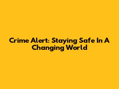 Crime Alert: Staying Safe In A Changing World