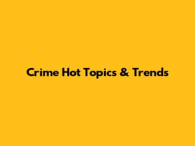 Crime Hot Topics & Trends