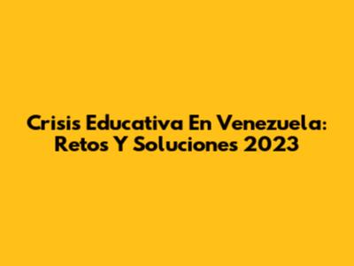 Crisis Educativa En Venezuela: Retos Y Soluciones 2023