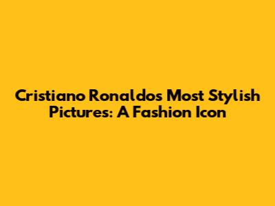 Cristiano Ronaldo's Most Stylish Pictures: A Fashion Icon