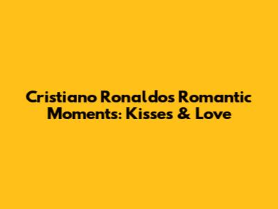 Cristiano Ronaldo's Romantic Moments: Kisses & Love