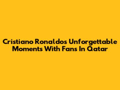 Cristiano Ronaldo's Unforgettable Moments With Fans In Qatar