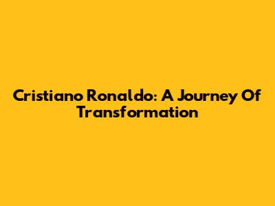Cristiano Ronaldo: A Journey Of Transformation