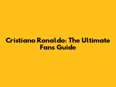 Cristiano Ronaldo: The Ultimate Fan's Guide