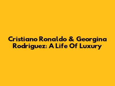 Cristiano Ronaldo & Georgina Rodriguez: A Life Of Luxury