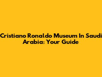 Cristiano Ronaldo Museum In Saudi Arabia: Your Guide