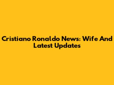 Cristiano Ronaldo News: Wife And Latest Updates