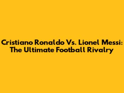 Cristiano Ronaldo Vs. Lionel Messi: The Ultimate Football Rivalry