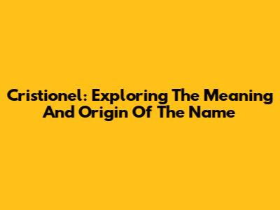 Cristionel: Exploring The Meaning And Origin Of The Name