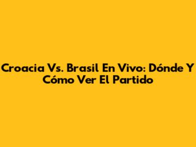 Croacia Vs. Brasil En Vivo: Dónde Y Cómo Ver El Partido