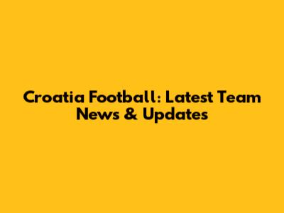 Croatia Football: Latest Team News & Updates
