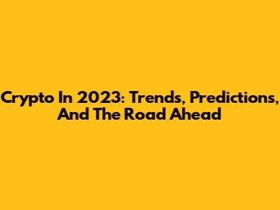 Crypto In 2023: Trends, Predictions, And The Road Ahead