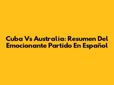Cuba Vs Australia: Resumen Del Emocionante Partido En Español