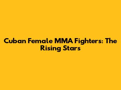 Cuban Female MMA Fighters: The Rising Stars