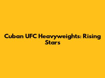Cuban UFC Heavyweights: Rising Stars