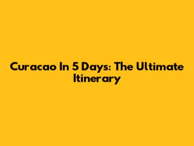 Curacao In 5 Days: The Ultimate Itinerary