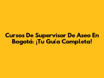Cursos De Supervisor De Aseo En Bogotá: ¡Tu Guía Completa!