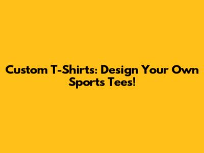 Custom T-Shirts: Design Your Own Sports Tees!