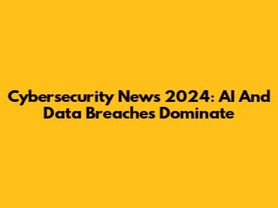 Cybersecurity News 2024: AI And Data Breaches Dominate