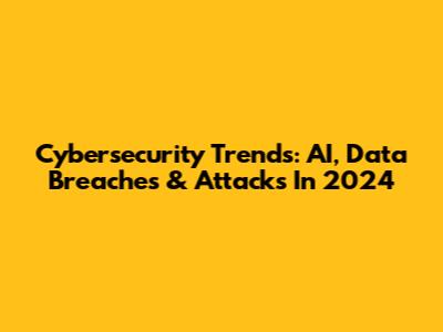 Cybersecurity Trends: AI, Data Breaches & Attacks In 2024