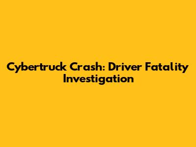 Cybertruck Crash: Driver Fatality Investigation