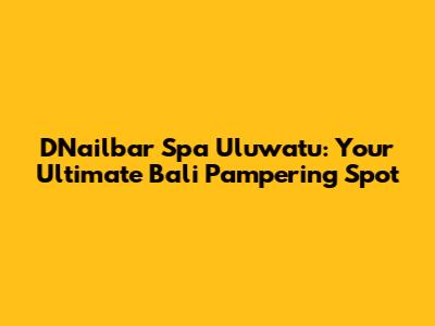 D'Nailbar Spa Uluwatu: Your Ultimate Bali Pampering Spot