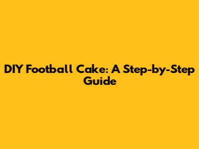 DIY Football Cake: A Step-by-Step Guide