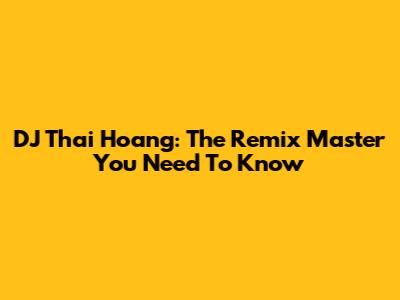 DJ Thai Hoang: The Remix Master You Need To Know
