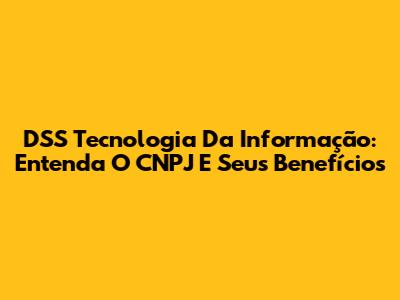 DSS Tecnologia Da Informação: Entenda O CNPJ E Seus Benefícios