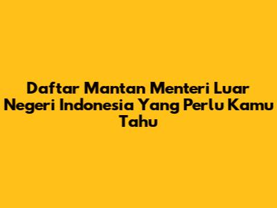 Daftar Mantan Menteri Luar Negeri Indonesia Yang Perlu Kamu Tahu