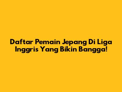 Daftar Pemain Jepang Di Liga Inggris Yang Bikin Bangga!