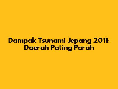Dampak Tsunami Jepang 2011: Daerah Paling Parah