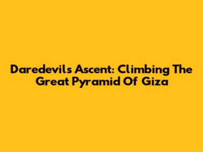 Daredevil's Ascent: Climbing The Great Pyramid Of Giza