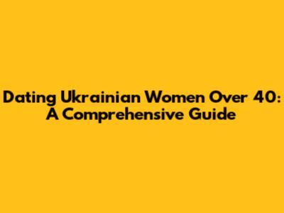 Dating Ukrainian Women Over 40: A Comprehensive Guide