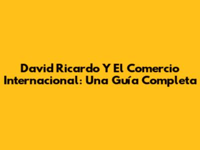 David Ricardo Y El Comercio Internacional: Una Guía Completa